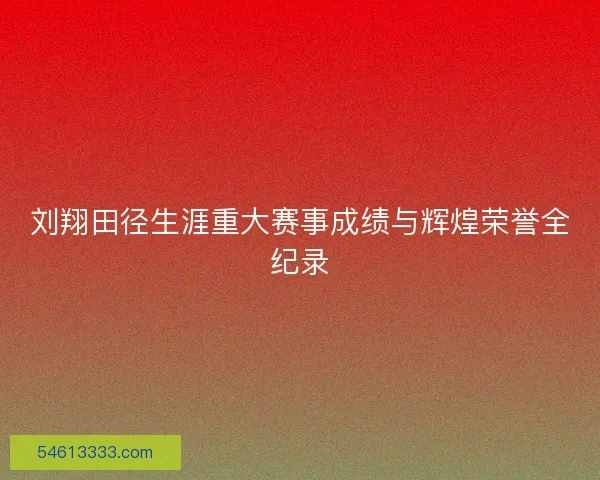 刘翔田径生涯重大赛事成绩与辉煌荣誉全纪录