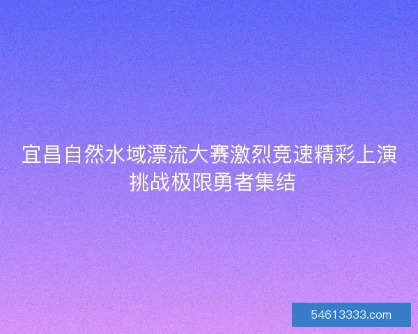 宜昌自然水域漂流大赛激烈竞速精彩上演 挑战极限勇者集结
