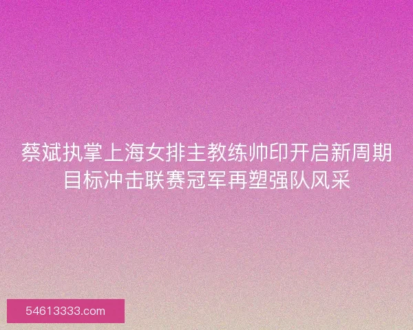 蔡斌执掌上海女排主教练帅印开启新周期目标冲击联赛冠军再塑强队风采