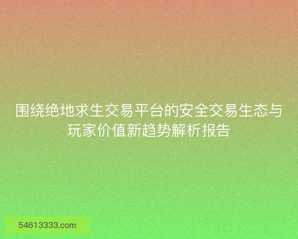 围绕绝地求生交易平台的安全交易生态与玩家价值新趋势解析报告