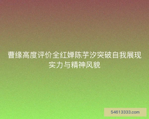 曹缘高度评价全红婵陈芋汐突破自我展现实力与精神风貌