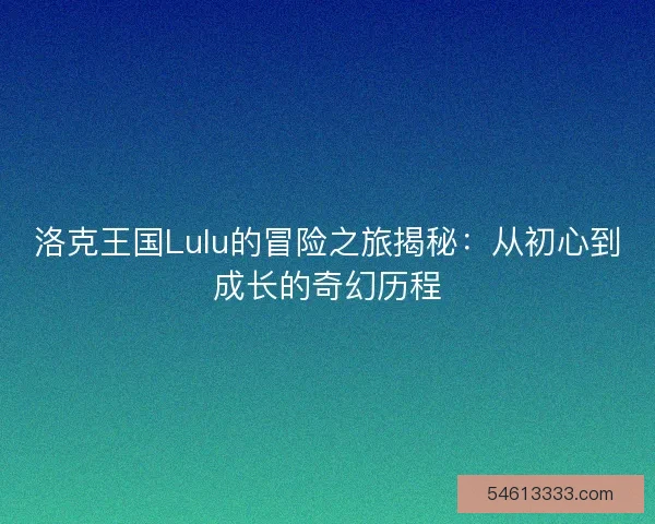 洛克王国Lulu的冒险之旅揭秘：从初心到成长的奇幻历程