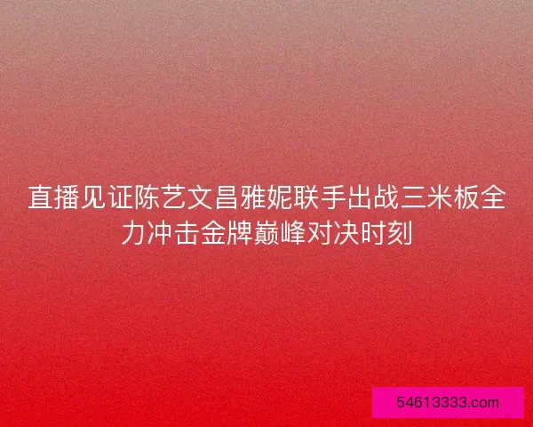直播见证陈艺文昌雅妮联手出战三米板全力冲击金牌巅峰对决时刻
