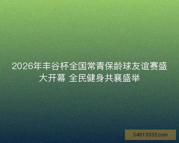 2026年丰谷杯全国常青保龄球友谊赛盛大开幕 全民健身共襄盛举 2026年丰谷杯全国常青保龄球友谊赛盛大开幕 全民健身共襄盛举