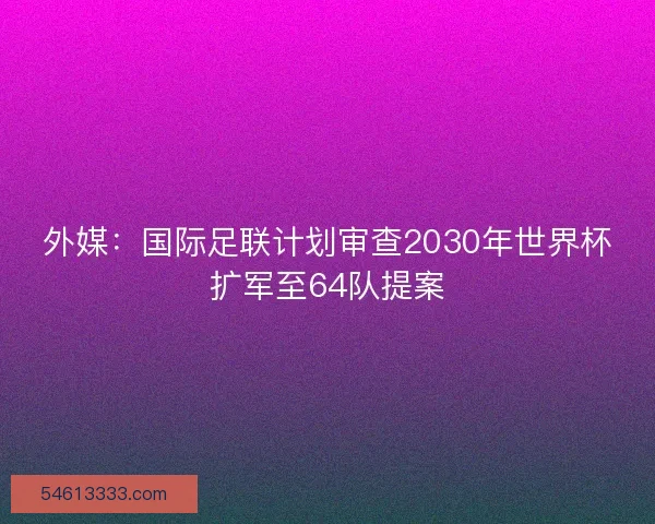 外媒：国际足联计划审查2030年世界杯扩军至64队提案