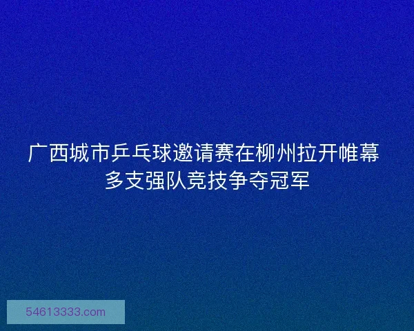广西城市乒乓球邀请赛在柳州拉开帷幕 多支强队竞技争夺冠军
