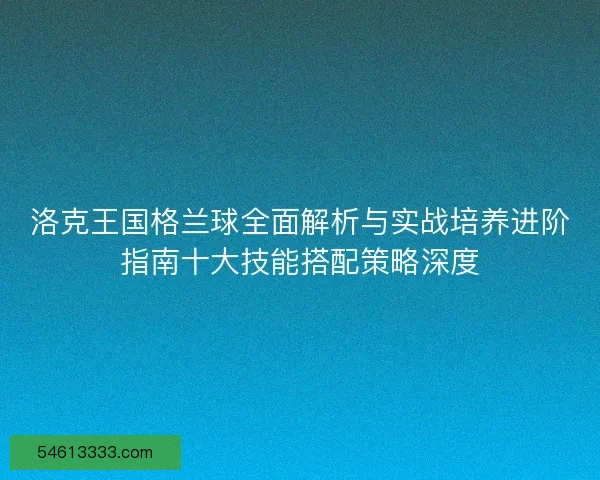 洛克王国格兰球全面解析与实战培养进阶指南十大技能搭配策略深度