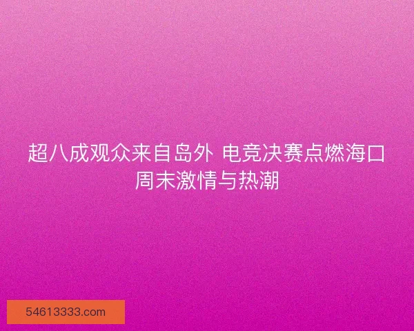 超八成观众来自岛外 电竞决赛点燃海口周末激情与热潮