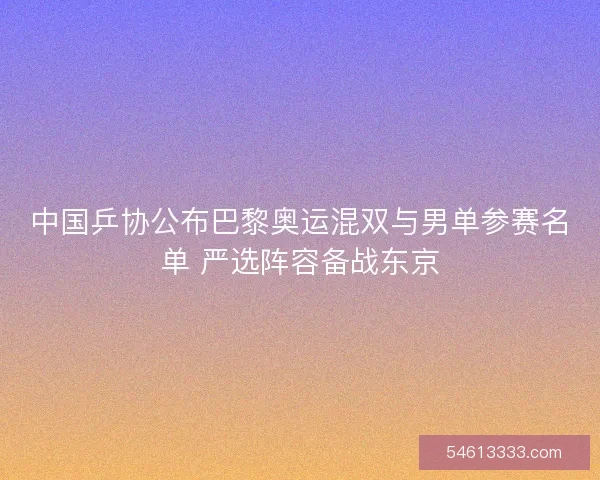 中国乒协公布巴黎奥运混双与男单参赛名单 严选阵容备战东京