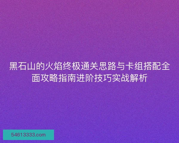 黑石山的火焰终极通关思路与卡组搭配全面攻略指南进阶技巧实战解析