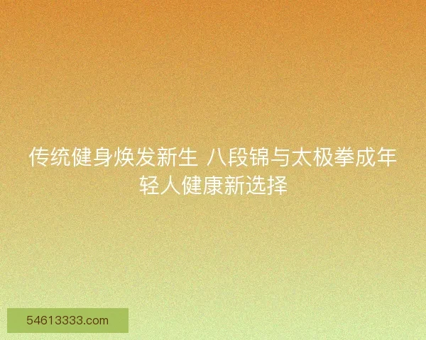 传统健身焕发新生 八段锦与太极拳成年轻人健康新选择 传统健身焕发新生 八段锦与太极拳成年轻人健康新选择