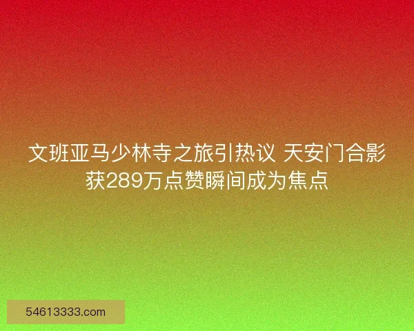 文班亚马少林寺之旅引热议 天安门合影获289万点赞瞬间成为焦点 文班亚马少林寺之旅引热议 天安门合影获289万点赞瞬间成为焦点