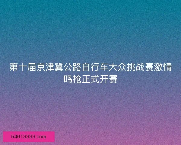 第十届京津冀公路自行车大众挑战赛激情鸣枪正式开赛