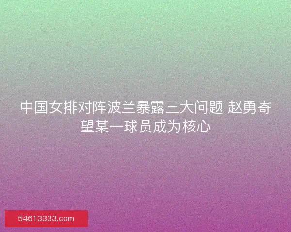 中国女排对阵波兰暴露三大问题 赵勇寄望某一球员成为核心