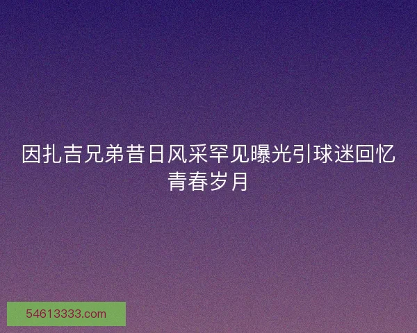 因扎吉兄弟昔日风采罕见曝光引球迷回忆青春岁月 因扎吉兄弟昔日风采罕见曝光引球迷回忆青春岁月