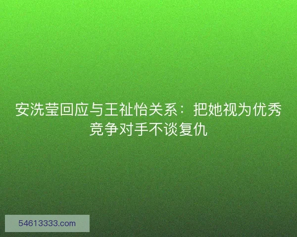 安洗莹回应与王祉怡关系：把她视为优秀竞争对手不谈复仇