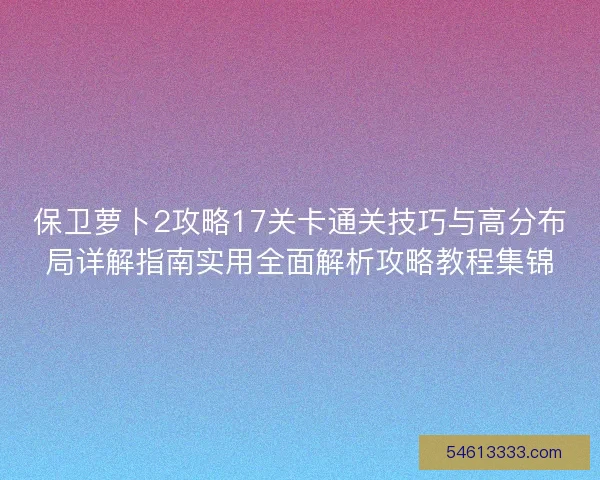 保卫萝卜2攻略17关卡通关技巧与高分布局详解指南实用全面解析攻略教程集锦