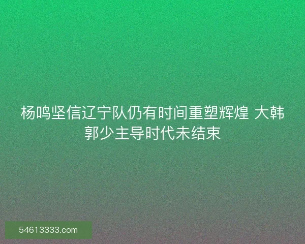 杨鸣坚信辽宁队仍有时间重塑辉煌 大韩郭少主导时代未结束 杨鸣坚信辽宁队仍有时间重塑辉煌 大韩郭少主导时代未结束