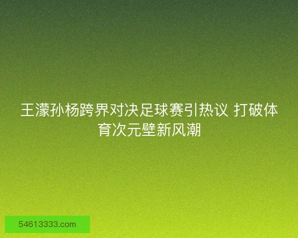 王濛孙杨跨界对决足球赛引热议 打破体育次元壁新风潮 王濛孙杨跨界对决足球赛引热议 打破体育次元壁新风潮