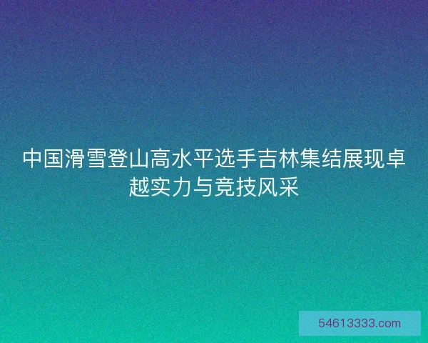 中国滑雪登山高水平选手吉林集结展现卓越实力与竞技风采 中国滑雪登山高水平选手吉林集结展现卓越实力与竞技风采
